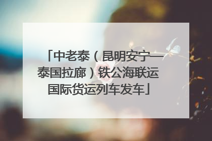 中老泰（昆明安宁—泰国拉廊）铁公海联运国际货运列车发车