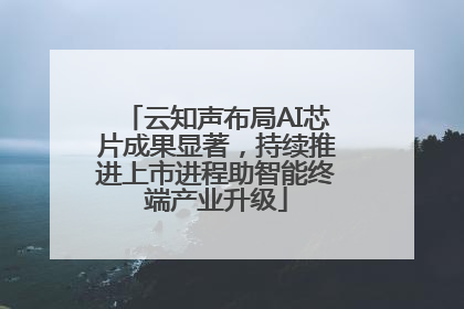云知声布局AI芯片成果显著，持续推进上市进程助智能终端产业升级