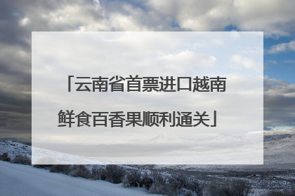 云南省首票进口越南鲜食百香果顺利通关