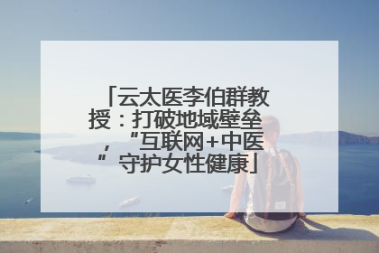 云太医李伯群教授：打破地域壁垒，“互联网+中医”守护女性健康