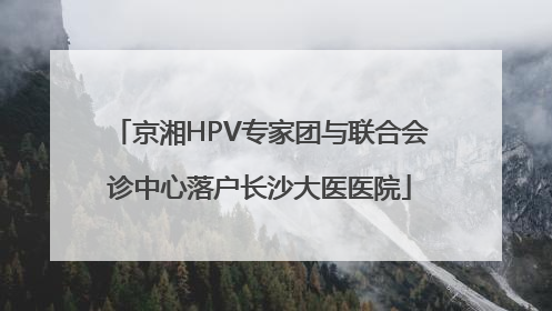 京湘HPV专家团与联合会诊中心落户长沙大医医院