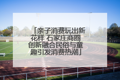 亲子消费玩出新花样 石家庄商圈创新融合民俗与童趣引发消费热潮