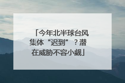 今年北半球台风集体“迟到”？潜在威胁不容小觑