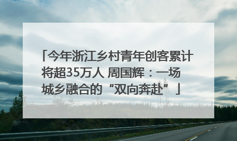 今年浙江乡村青年创客累计将超35万人 周国辉：一场城乡融合的“双向奔赴”