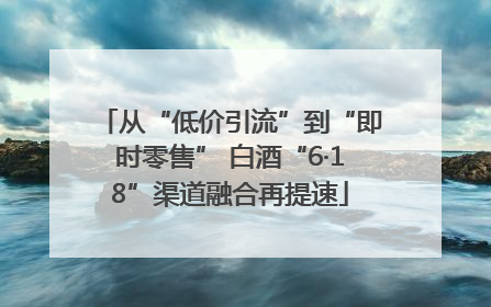 从“低价引流”到“即时零售” 白酒“6·18”渠道融合再提速