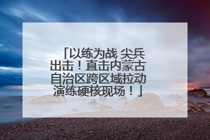 以练为战 尖兵出击！直击内蒙古自治区跨区域拉动演练硬核现场！