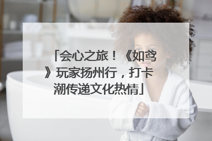 会心之旅！《如鸢》玩家扬州行，打卡潮传递文化热情