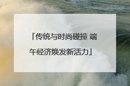 传统与时尚碰撞 端午经济焕发新活力