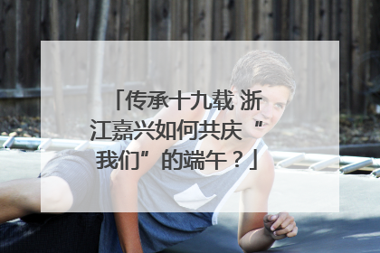 传承十九载 浙江嘉兴如何共庆“我们”的端午？