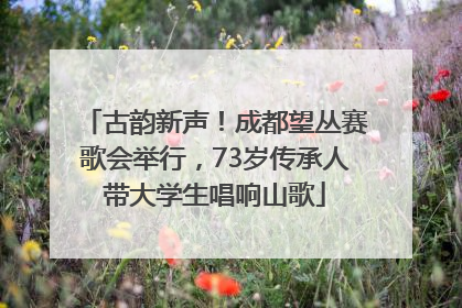 古韵新声！成都望丛赛歌会举行，73岁传承人带大学生唱响山歌