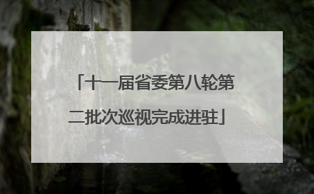 十一届省委第八轮第二批次巡视完成进驻