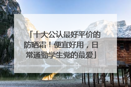 十大公认最好平价的防晒霜！便宜好用，日常通勤学生党的蕞爱