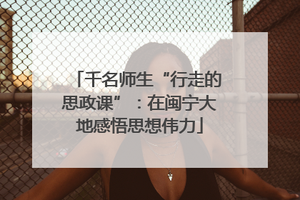 千名师生“行走的思政课”：在闽宁大地感悟思想伟力