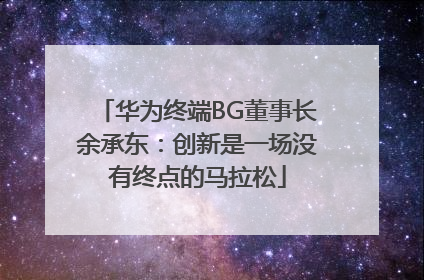 华为终端BG董事长余承东：创新是一场没有终点的马拉松