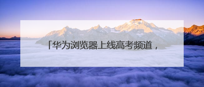 华为浏览器上线高考频道，打造一站式智慧助考服务