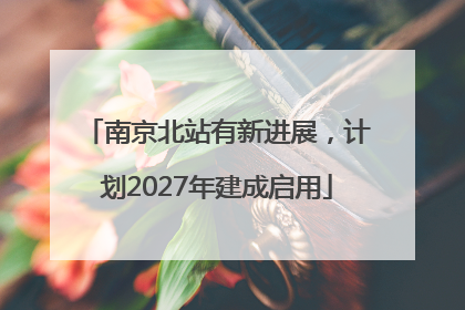 南京北站有新进展，计划2027年建成启用