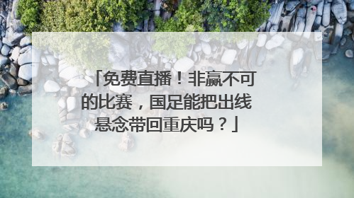 免费直播！非赢不可的比赛，国足能把出线悬念带回重庆吗？