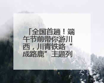 全国首趟！端午节前带你游川西，川青铁路“成路鹿”主题列车启程→