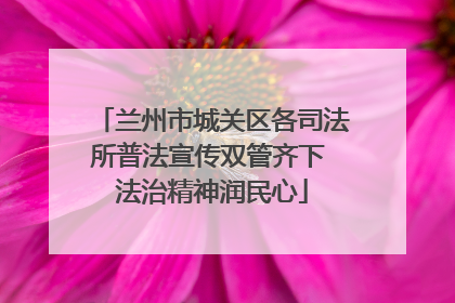 兰州市城关区各司法所普法宣传双管齐下 法治精神润民心