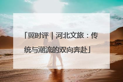 冀时评｜河北文旅：传统与潮流的双向奔赴