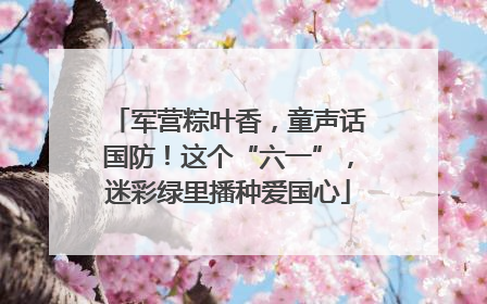 军营粽叶香，童声话国防！这个“六一”，迷彩绿里播种爱国心