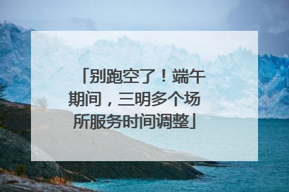 别跑空了！端午期间，三明多个场所服务时间调整