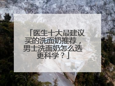 医生十大最建议买的洗面奶推荐，男士洗面奶怎么选更科学？