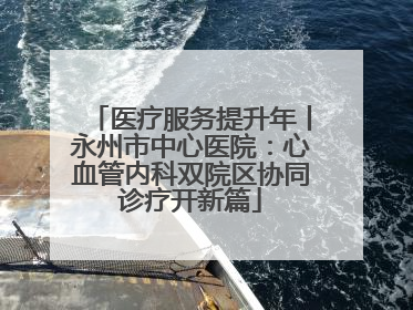 医疗服务提升年丨永州市中心医院：心血管内科双院区协同诊疗开新篇