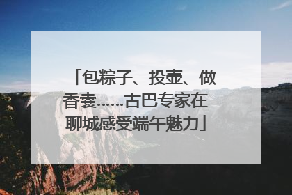 包粽子、投壶、做香囊……古巴专家在聊城感受端午魅力