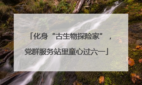 化身“古生物探险家”，党群服务站里童心过六一