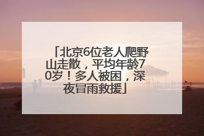 北京6位老人爬野山走散，平均年龄70岁！多人被困，深夜冒雨救援