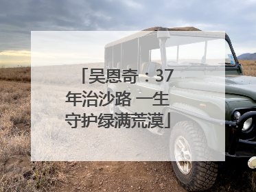吴恩奇：37年治沙路 一生守护绿满荒漠