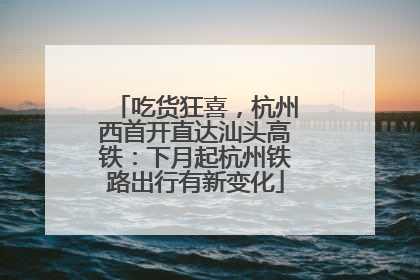 吃货狂喜，杭州西首开直达汕头高铁：下月起杭州铁路出行有新变化