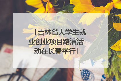 吉林省大学生就业创业项目路演活动在长春举行