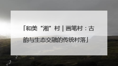 和美“湘”村｜画笔村：古韵与生态交融的传统村落