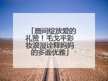 唇间绽放爱的礼赞！毛戈平彩妆浪漫诠释妈妈的多面优雅