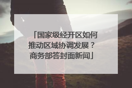 国家级经开区如何推动区域协调发展？商务部答封面新闻