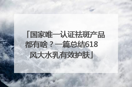 国家唯一认证祛斑产品都有啥？一篇总结618风大水乳有效护肤