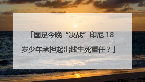 国足今晚“决战”印尼 18岁少年承担起出线生死重任？