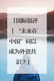 国际锐评丨“未来在中国”何以成为外资共识？