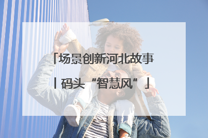 场景创新河北故事丨码头“智慧风”