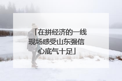 在拼经济的一线现场感受山东强信心底气十足