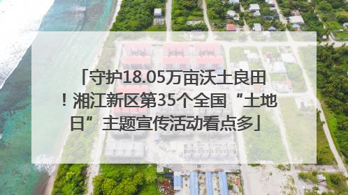 守护18.05万亩沃土良田！湘江新区第35个全国“土地日”主题宣传活动看点多