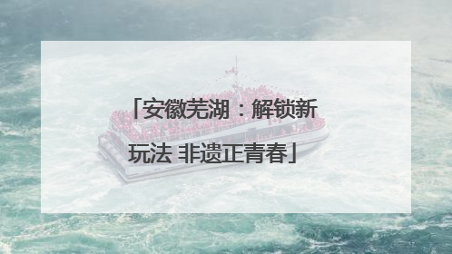 安徽芜湖：解锁新玩法 非遗正青春