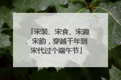宋装、宋食、宋趣、宋韵，穿越千年到宋代过个端午节