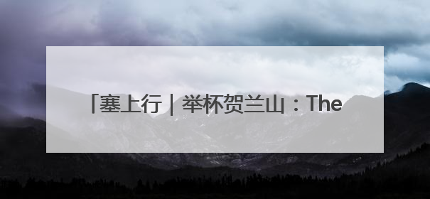 塞上行｜举杯贺兰山：The party is waiting for you！