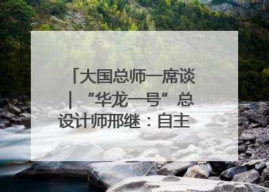 大国总师一席谈｜“华龙一号”总设计师邢继：自主创新铸就核电“国家名片”