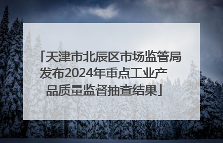 天津市北辰区市场监管局发布2024年重点工业产品质量监督抽查结果