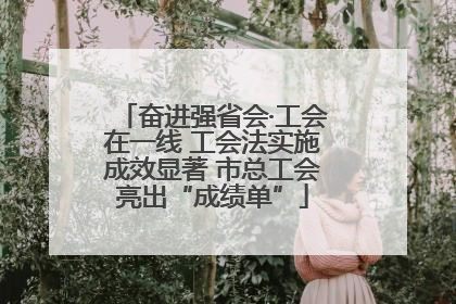 奋进强省会·工会在一线 工会法实施成效显著 市总工会亮出“成绩单”