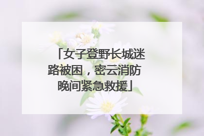 女子登野长城迷路被困，密云消防晚间紧急救援